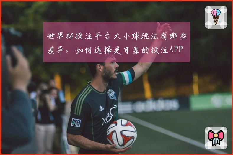 世界杯投注平台大小球玩法有哪些差异，如何选择更可靠的投注APP