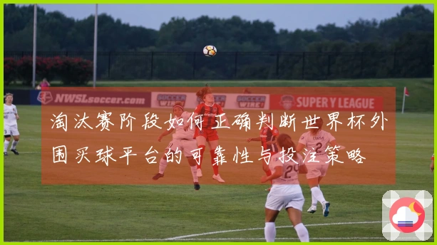 淘汰赛阶段如何正确判断世界杯外围买球平台的可靠性与投注策略